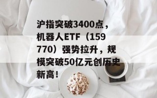 沪指突破3400点，机器人ETF（159770）强势拉升，规模突破50亿元创历史新高！