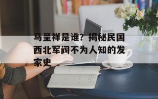 马呈祥是谁？揭秘民国西北军阀不为人知的发家史