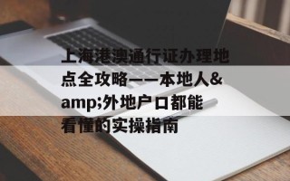 上海港澳通行证办理地点全攻略——本地人&外地户口都能看懂的实操指南
