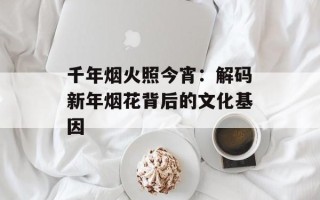 千年烟火照今宵：解码新年烟花背后的文化基因