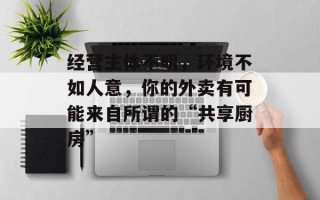 经营主体不明，环境不如人意，你的外卖有可能来自所谓的“共享厨房”