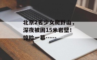 北京2名少女爬野山，深夜被困15米岩壁！惊险一幕……