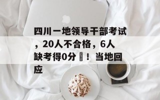 四川一地领导干部考试，20人不合格，6人缺考得0分​！当地回应