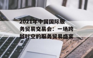 2021年中国国际服务贸易交易会：一场跨越时空的服务贸易盛宴