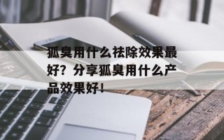 狐臭用什么祛除效果最好？分享狐臭用什么产品效果好！