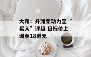 大和：升潍柴动力至“买入”评级 目标价上调至18港元