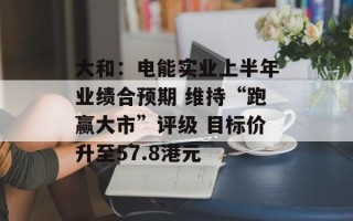 大和：电能实业上半年业绩合预期 维持“跑赢大市”评级 目标价升至57.8港元