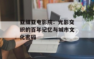 亚细亚电影院：光影交织的百年记忆与城市文化密码
