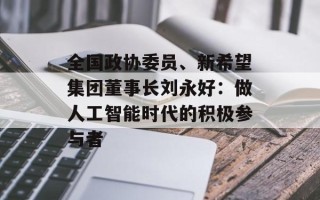 全国政协委员、新希望集团董事长刘永好：做人工智能时代的积极参与者
