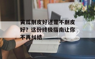黄瓜削皮好还是不削皮好？这份终极指南让你不再纠结