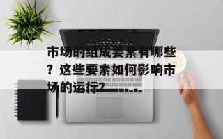 市场的组成要素有哪些？这些要素如何影响市场的运行？