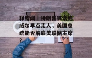 释新闻｜特朗普喊话鲍威尔早点走人，美国总统能否解雇美联储主席？