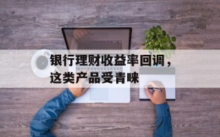银行理财收益率回调，这类产品受青睐