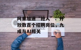 阿里加速“抢人”：开放数百个招聘岗位，九成与AI相关