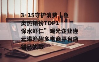 3·15守护消费｜鱼类热销榜TOP1 “保水虾仁”曝光企业连云港渔趣多电商平台店铺已失效