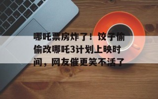 哪吒票房炸了！饺子偷偷改哪吒3计划上映时间，网友催更笑不活了