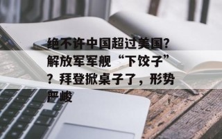 绝不许中国超过美国？解放军军舰“下饺子”？拜登掀桌子了，形势严峻