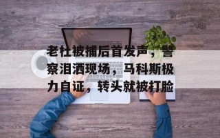 老杜被捕后首发声，警察泪洒现场，马科斯极力自证，转头就被打脸