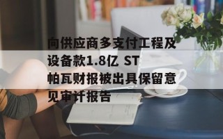 向供应商多支付工程及设备款1.8亿 ST帕瓦财报被出具保留意见审计报告