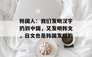 韩国人：我们发明汉字扔到中国，又发明韩文，日文也是韩国发明的
