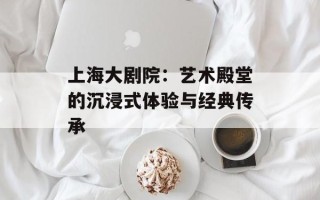 上海大剧院：艺术殿堂的沉浸式体验与经典传承