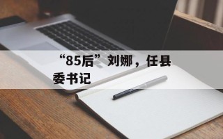 “85后”刘娜，任县委书记