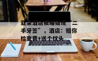亚朵酒店被曝疑现“二手牙签”，酒店：赔你检查费+送个枕头