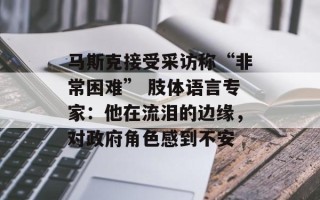 马斯克接受采访称“非常困难” 肢体语言专家：他在流泪的边缘，对政府角色感到不安