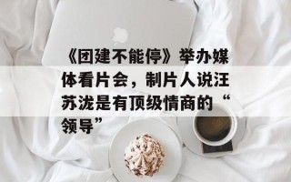 《团建不能停》举办媒体看片会，制片人说汪苏泷是有顶级情商的“领导”