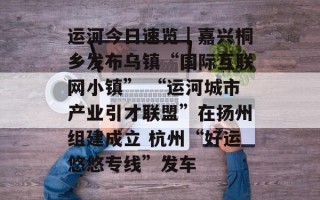 运河今日速览｜嘉兴桐乡发布乌镇“国际互联网小镇” “运河城市产业引才联盟”在扬州组建成立 杭州“好运悠悠专线”发车