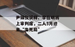 尹锡悦获释、李在明将上审判席，二人3月迎来“生死局”