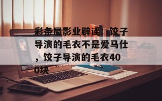 彩条屋影业辟谣：饺子导演的毛衣不是爱马仕，饺子导演的毛衣400块
