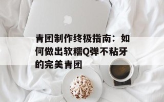 青团制作终极指南：如何做出软糯Q弹不粘牙的完美青团