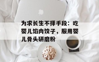 为求长生不择手段：吃婴儿馅肉饺子，服用婴儿骨头研磨粉