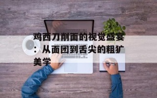 鸡西刀削面的视觉盛宴：从面团到舌尖的粗犷美学