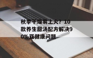秋季干燥易上火？10款养生甜汤配方解决90%亚健康问题