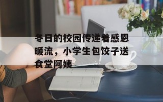 冬日的校园传递着感恩暖流，小学生包饺子送食堂阿姨