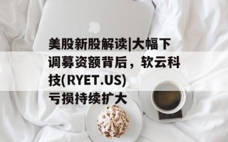 美股新股解读|大幅下调募资额背后，软云科技(RYET.US)亏损持续扩大