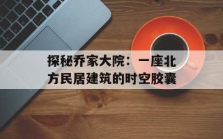 探秘乔家大院：一座北方民居建筑的时空胶囊