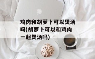 鸡肉和胡萝卜可以煲汤吗(胡萝卜可以和鸡肉一起煲汤吗)