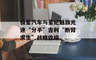 极星汽车与星纪魅族光速“分手”吉利“断臂求生”战略收缩