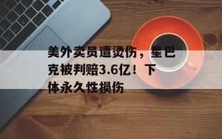 美外卖员遭烫伤，星巴克被判赔3.6亿！下体永久性损伤