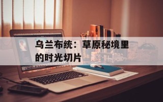 乌兰布统：草原秘境里的时光切片