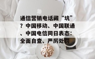 通信营销电话藏“坑”？中国移动、中国联通、中国电信同日表态：全面自查、严厉处罚