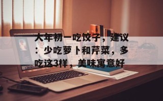 大年初一吃饺子，建议：少吃萝卜和芹菜，多吃这3样，美味寓意好