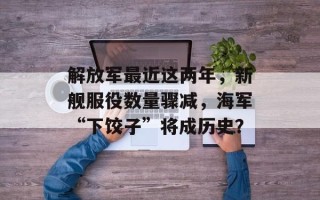 解放军最近这两年，新舰服役数量骤减，海军“下饺子”将成历史？