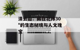 清云山：藏在北纬30°的生态秘境与人文瑰宝