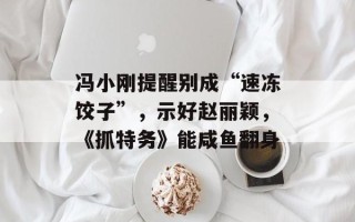 冯小刚提醒别成“速冻饺子”，示好赵丽颖，《抓特务》能咸鱼翻身