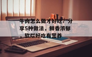牛肉怎么做才好吃？分享5种做法，鲜香浓郁，软烂好吃有营养