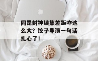 同是封神续集差距咋这么大？饺子导演一句话扎心了！